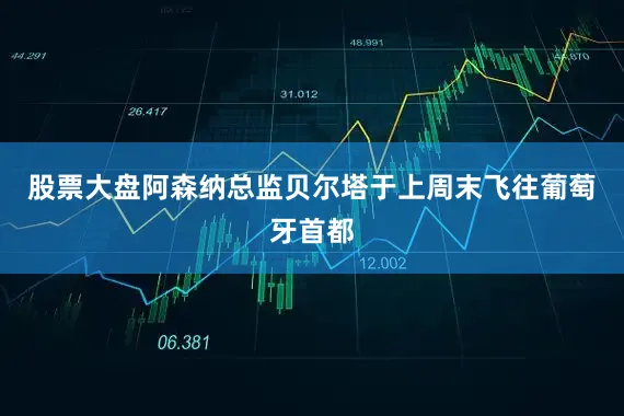 股票大盘阿森纳总监贝尔塔于上周末飞往葡萄牙首都