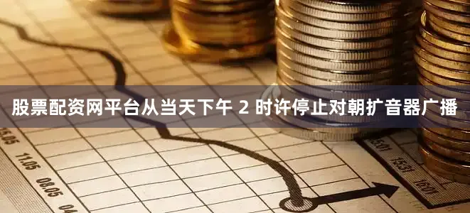 股票配资网平台从当天下午 2 时许停止对朝扩音器广播