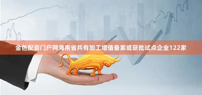 金色配资门户网海南省共有加工增值备案或获批试点企业122家