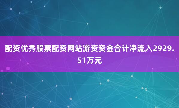 配资优秀股票配资网站游资资金合计净流入2929.51万元