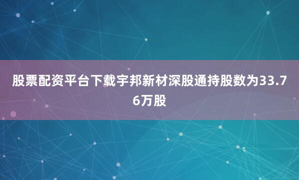 股票配资平台下载宇邦新材深股通持股数为33.76万股