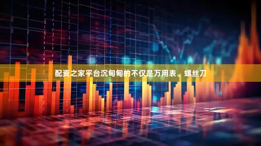 配资之家平台沉甸甸的不仅是万用表、螺丝刀