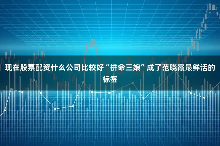 现在股票配资什么公司比较好“拼命三娘”成了范晓霞最鲜活的标签