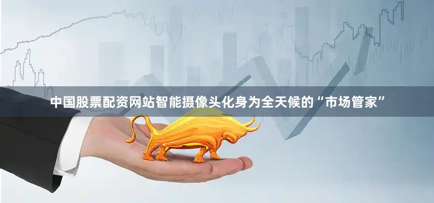 中国股票配资网站智能摄像头化身为全天候的“市场管家”