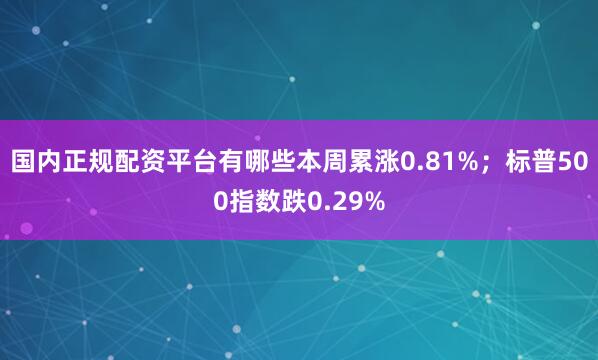 国内正规配资平台有哪些本周累涨0.81%；标普500指数跌0.29%