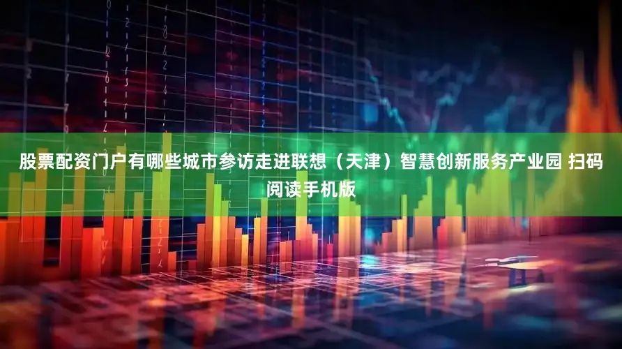 股票配资门户有哪些城市参访走进联想（天津）智慧创新服务产业园 扫码阅读手机版