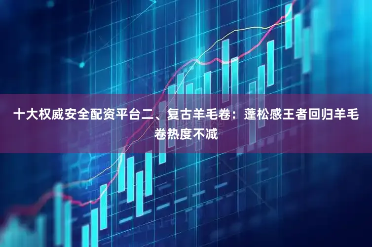 十大权威安全配资平台二、复古羊毛卷：蓬松感王者回归羊毛卷热度不减